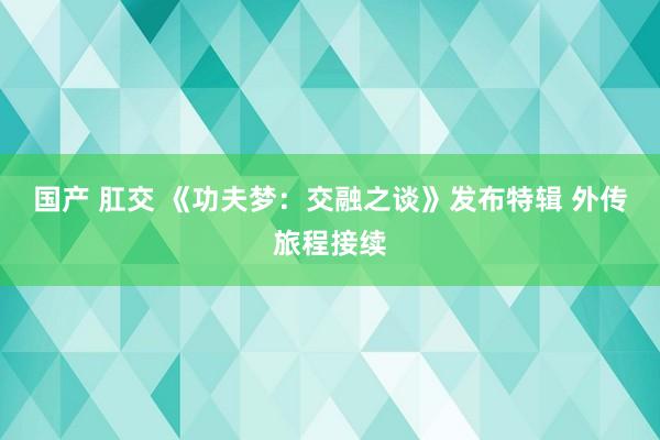 国产 肛交 《功夫梦：交融之谈》发布特辑 外传旅程接续