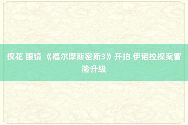 探花 眼镜 《福尔摩斯密斯3》开拍 伊诺拉探案冒险升级