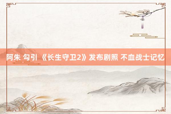 阿朱 勾引 《长生守卫2》发布剧照 不血战士记忆