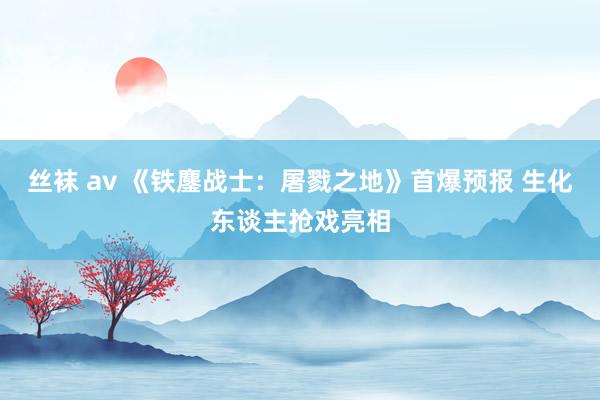 丝袜 av 《铁鏖战士：屠戮之地》首爆预报 生化东谈主抢戏亮相