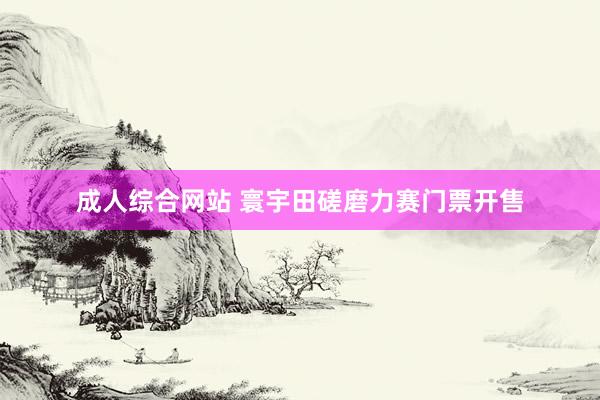 成人综合网站 寰宇田磋磨力赛门票开售