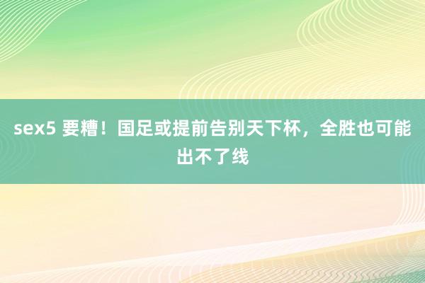 sex5 要糟！国足或提前告别天下杯，全胜也可能出不了线