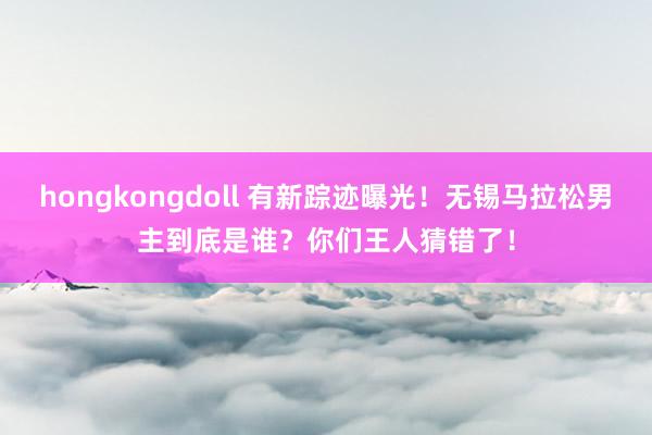 hongkongdoll 有新踪迹曝光！无锡马拉松男主到底是谁？你们王人猜错了！