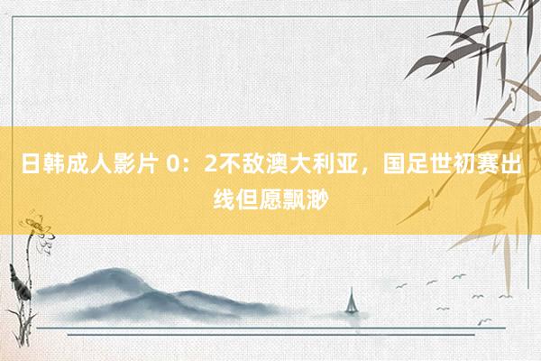 日韩成人影片 0：2不敌澳大利亚，国足世初赛出线但愿飘渺