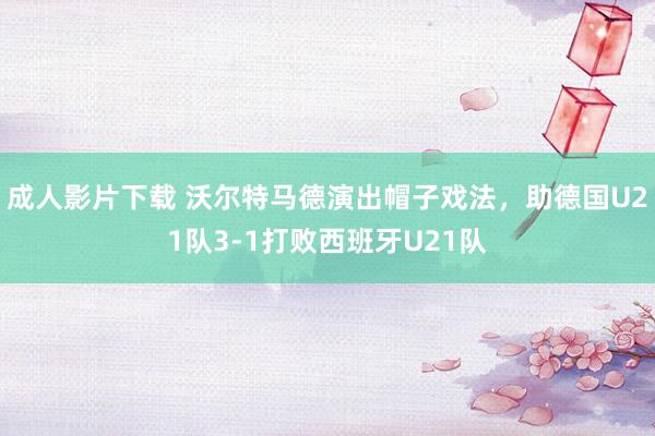 成人影片下载 沃尔特马德演出帽子戏法，助德国U21队3-1打败西班牙U21队