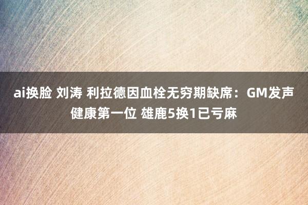 ai换脸 刘涛 利拉德因血栓无穷期缺席：GM发声健康第一位 雄鹿5换1已亏麻