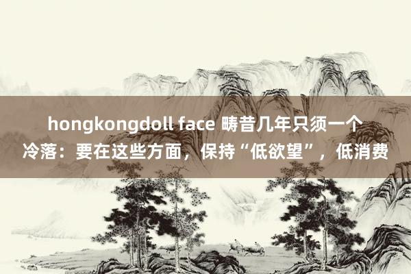 hongkongdoll face 畴昔几年只须一个冷落：要在这些方面，保持“低欲望”，低消费
