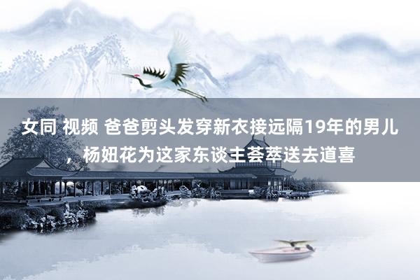 女同 视频 爸爸剪头发穿新衣接远隔19年的男儿，杨妞花为这家东谈主荟萃送去道喜