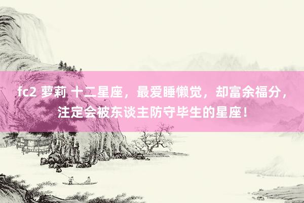 fc2 萝莉 十二星座，最爱睡懒觉，却富余福分，注定会被东谈主防守毕生的星座！