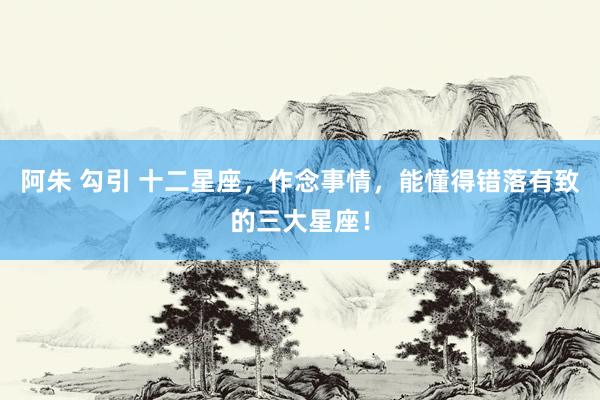 阿朱 勾引 十二星座，作念事情，能懂得错落有致的三大星座！
