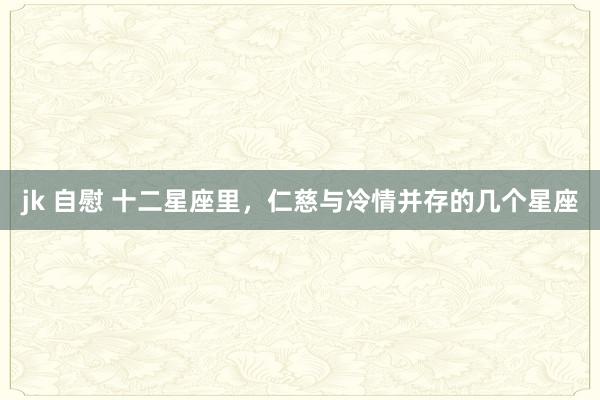 jk 自慰 十二星座里，仁慈与冷情并存的几个星座