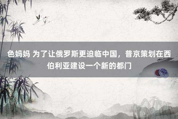 色妈妈 为了让俄罗斯更迫临中国，普京策划在西伯利亚建设一个新的都门