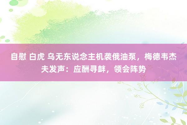 自慰 白虎 乌无东说念主机袭俄油泵，梅德韦杰夫发声：应酬寻衅，领会阵势