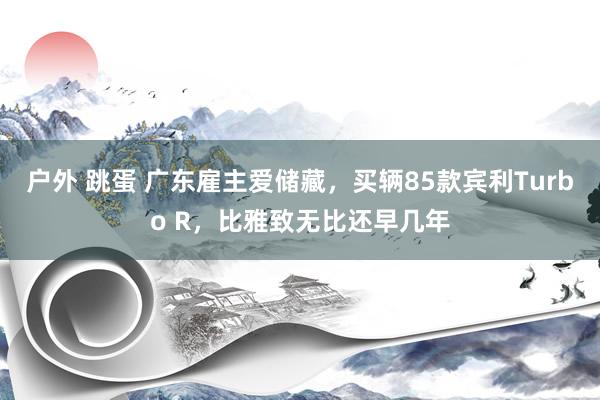 户外 跳蛋 广东雇主爱储藏，买辆85款宾利Turbo R，比雅致无比还早几年