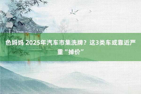 色妈妈 2025年汽车市集洗牌？这3类车或靠近严重“掉价”