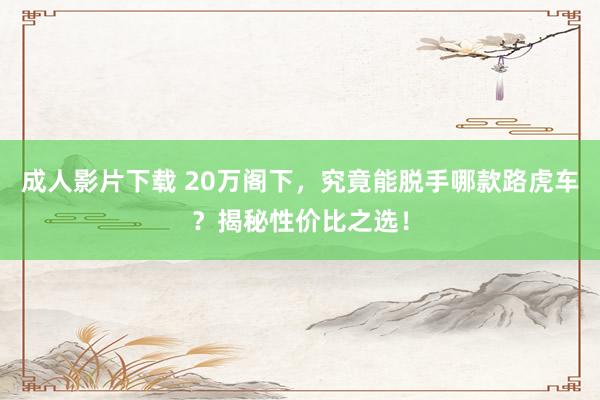 成人影片下载 20万阁下，究竟能脱手哪款路虎车？揭秘性价比之选！