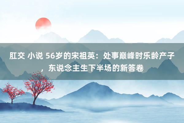 肛交 小说 56岁的宋祖英：处事巅峰时乐龄产子，东说念主生下半场的新答卷