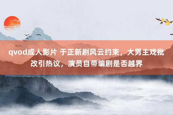 qvod成人影片 于正新剧风云约束，大男主戏批改引热议，演员自带编剧是否越界
