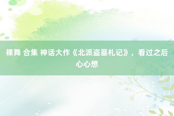 裸舞 合集 神话大作《北派盗墓札记》，看过之后心心想