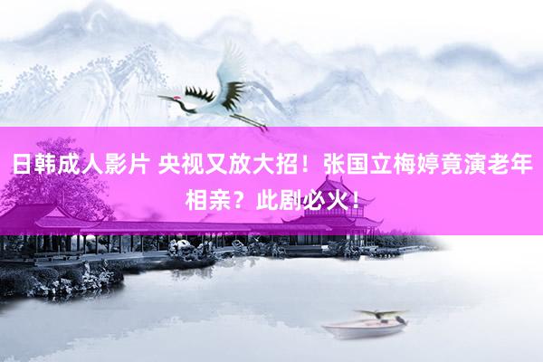 日韩成人影片 央视又放大招！张国立梅婷竟演老年相亲？此剧必火！