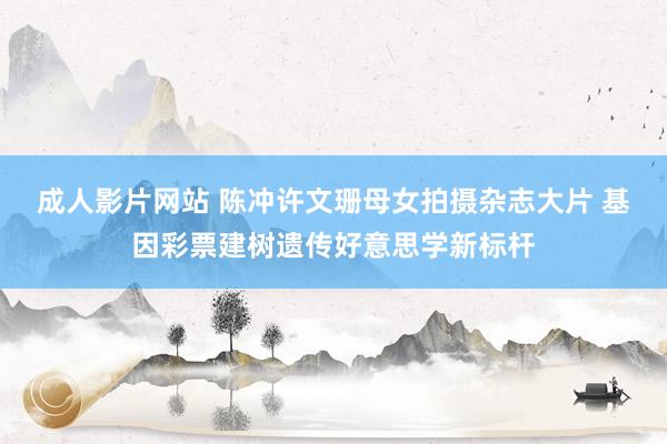 成人影片网站 陈冲许文珊母女拍摄杂志大片 基因彩票建树遗传好意思学新标杆
