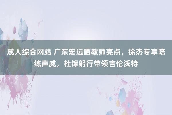 成人综合网站 广东宏远晒教师亮点，徐杰专享陪练声威，杜锋躬行带领吉伦沃特