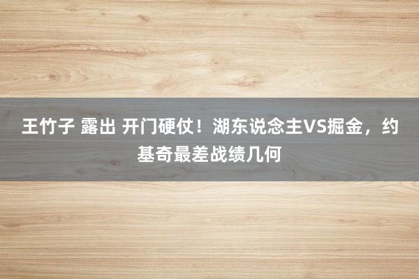 王竹子 露出 开门硬仗！湖东说念主VS掘金，约基奇最差战绩几何