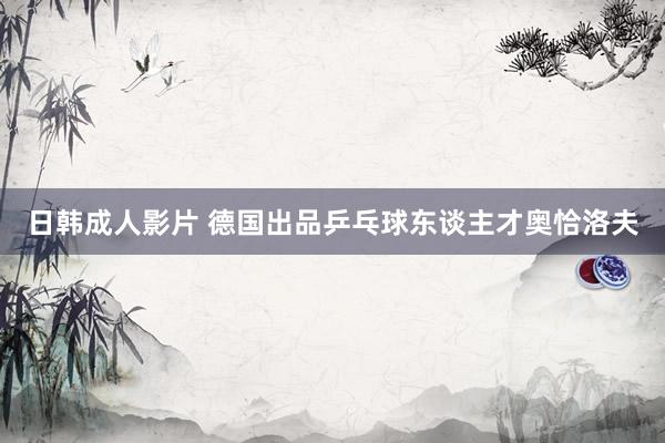 日韩成人影片 德国出品乒乓球东谈主才奥恰洛夫