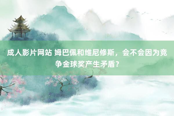成人影片网站 姆巴佩和维尼修斯，会不会因为竞争金球奖产生矛盾？