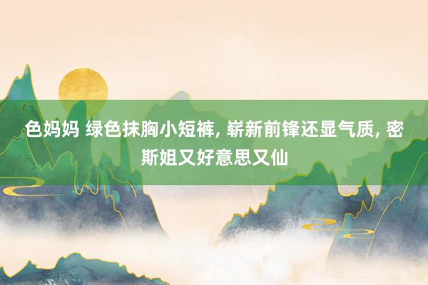 色妈妈 绿色抹胸小短裤, 崭新前锋还显气质, 密斯姐又好意思又仙