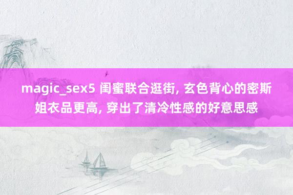 magic_sex5 闺蜜联合逛街, 玄色背心的密斯姐衣品更高, 穿出了清冷性感的好意思感