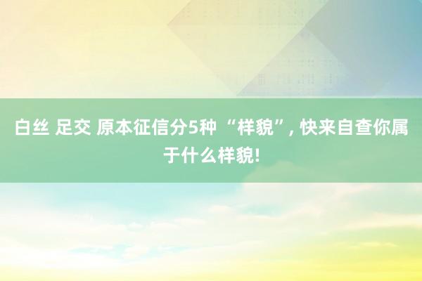 白丝 足交 原本征信分5种 “样貌”, 快来自查你属于什么样貌!