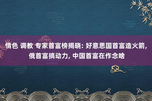 情色 调教 专家首富榜揭晓: 好意思国首富造火箭, 俄首富搞动力, 中国首富在作念啥