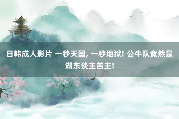 日韩成人影片 一秒天国, 一秒地狱! 公牛队竟然是湖东谈主苦主!