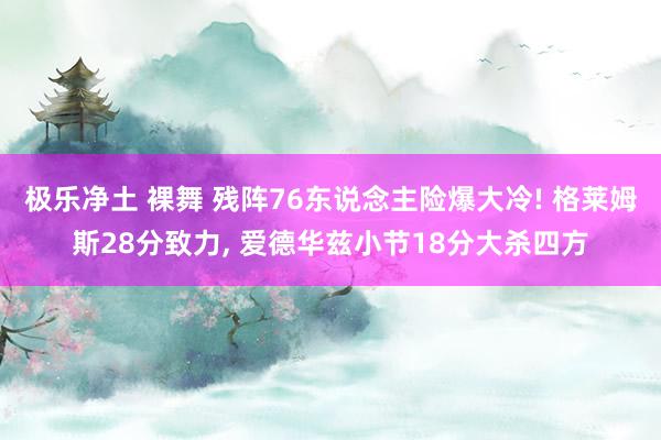 极乐净土 裸舞 残阵76东说念主险爆大冷! 格莱姆斯28分致力, 爱德华兹小节18分大杀四方