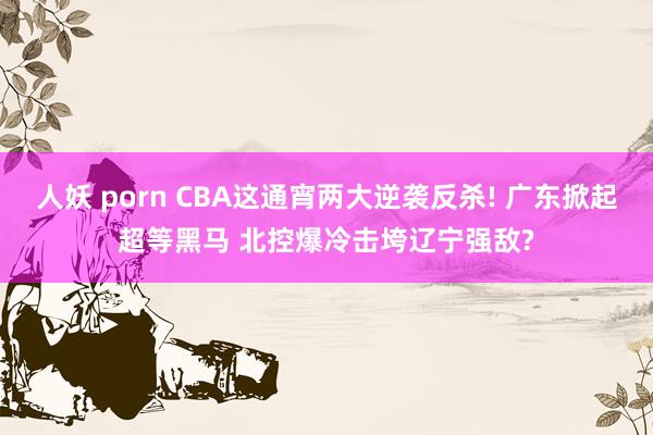 人妖 porn CBA这通宵两大逆袭反杀! 广东掀起超等黑马 北控爆冷击垮辽宁强敌?