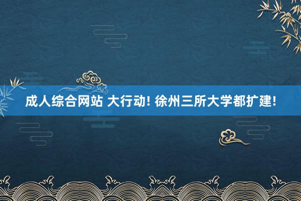 成人综合网站 大行动! 徐州三所大学都扩建!