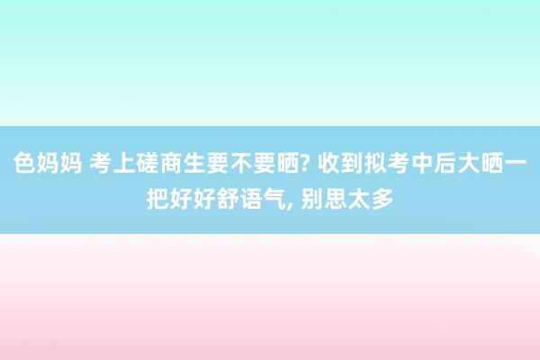 色妈妈 考上磋商生要不要晒? 收到拟考中后大晒一把好好舒语气, 别思太多