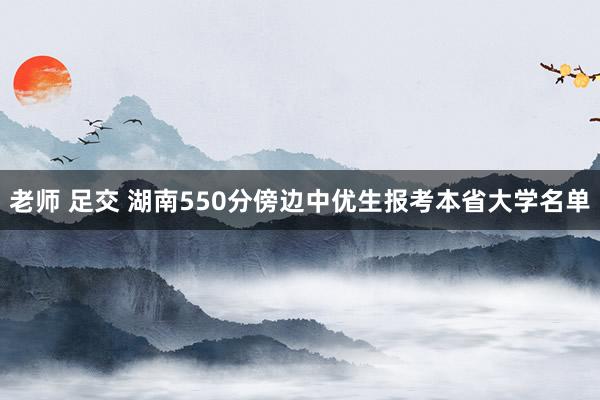 老师 足交 湖南550分傍边中优生报考本省大学名单