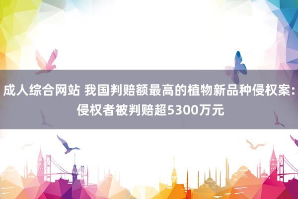 成人综合网站 我国判赔额最高的植物新品种侵权案: 侵权者被判赔超5300万元