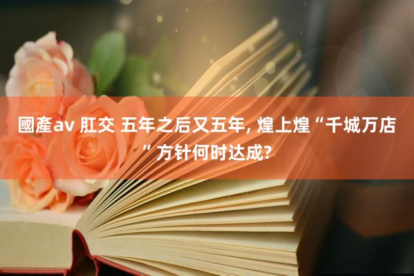 國產av 肛交 五年之后又五年, 煌上煌“千城万店”方针何时达成?
