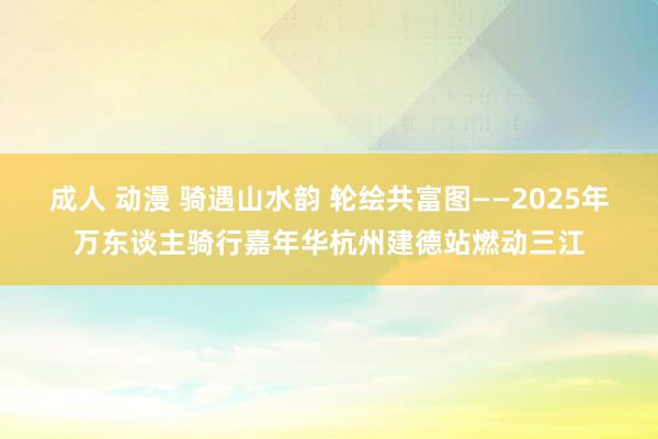 成人 动漫 骑遇山水韵 轮绘共富图——2025年万东谈主骑行嘉年华杭州建德站燃动三江