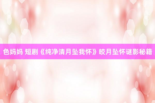 色妈妈 短剧《纯净清月坠我怀》皎月坠怀谜影秘籍