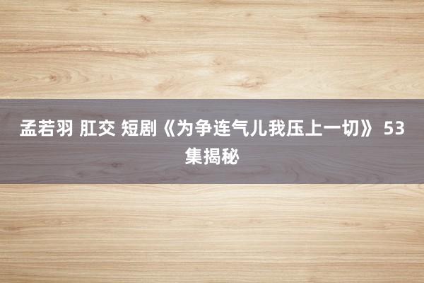 孟若羽 肛交 短剧《为争连气儿我压上一切》 53集揭秘