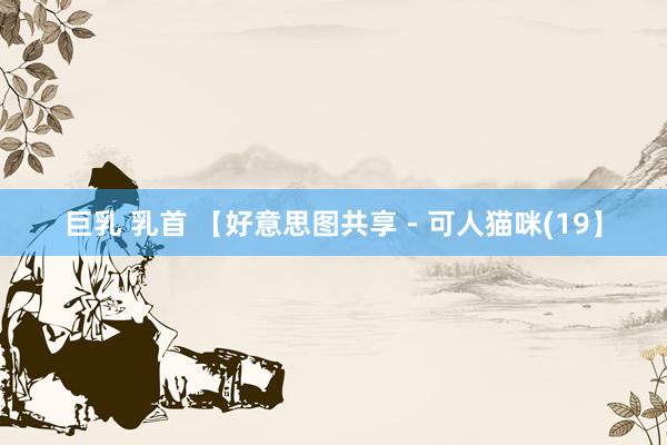 巨乳 乳首 【好意思图共享 - 可人猫咪(19】