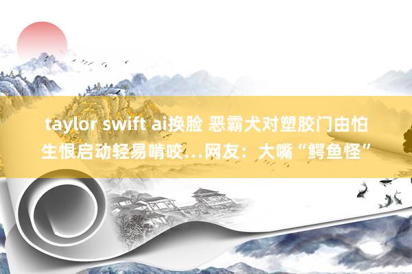 taylor swift ai换脸 恶霸犬对塑胶门由怕生恨启动轻易啃咬…网友：大嘴“鳄鱼怪”