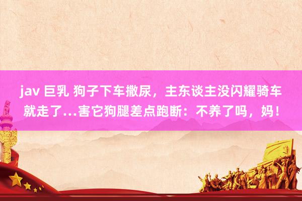 jav 巨乳 狗子下车撒尿，主东谈主没闪耀骑车就走了…害它狗腿差点跑断：不养了吗，妈！